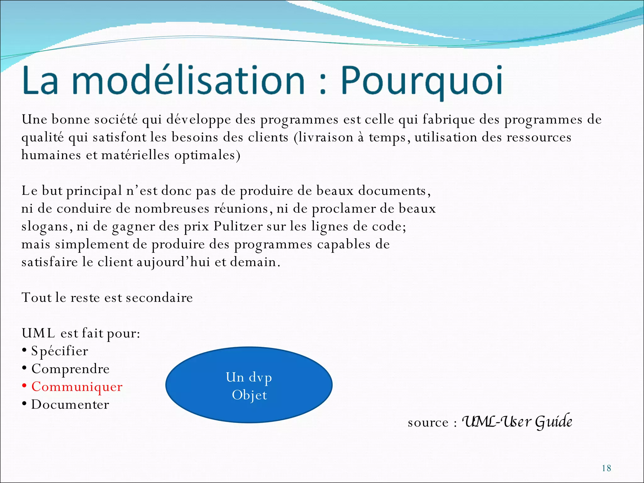 Une bonne société qui développe des programmes est celle qui fabrique des programmes de qualité qui satisfont les besoins des clients (livraison à temps, utilisation des ressources humaines et matérielles optimales) Le but principal n’est donc pas de produire de beaux documents, ni de conduire de nombreuses réunions, ni de proclamer de beaux  slogans, ni de gagner des prix Pulitzer sur les lignes de code; mais simplement de produire des programmes capables de  satisfaire le client aujourd’hui et demain.  Tout le reste est secondaire UML est fait pour: Spécifier Comprendre Communiquer Documenter source :  UML-User Guide Un dvp Objet 