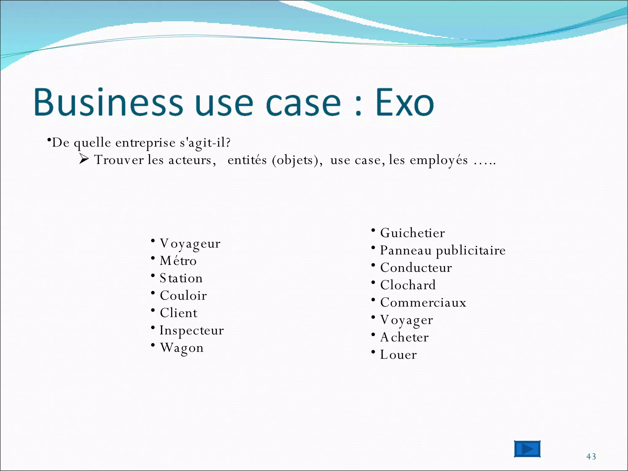 De quelle entreprise s'agit-il? Trouver les acteurs,  entités (objets),  use case, les employés …..  Voyageur Métro Station Couloir Client Inspecteur Wagon Guichetier Panneau publicitaire Conducteur Clochard Commerciaux Voyager Acheter Louer 