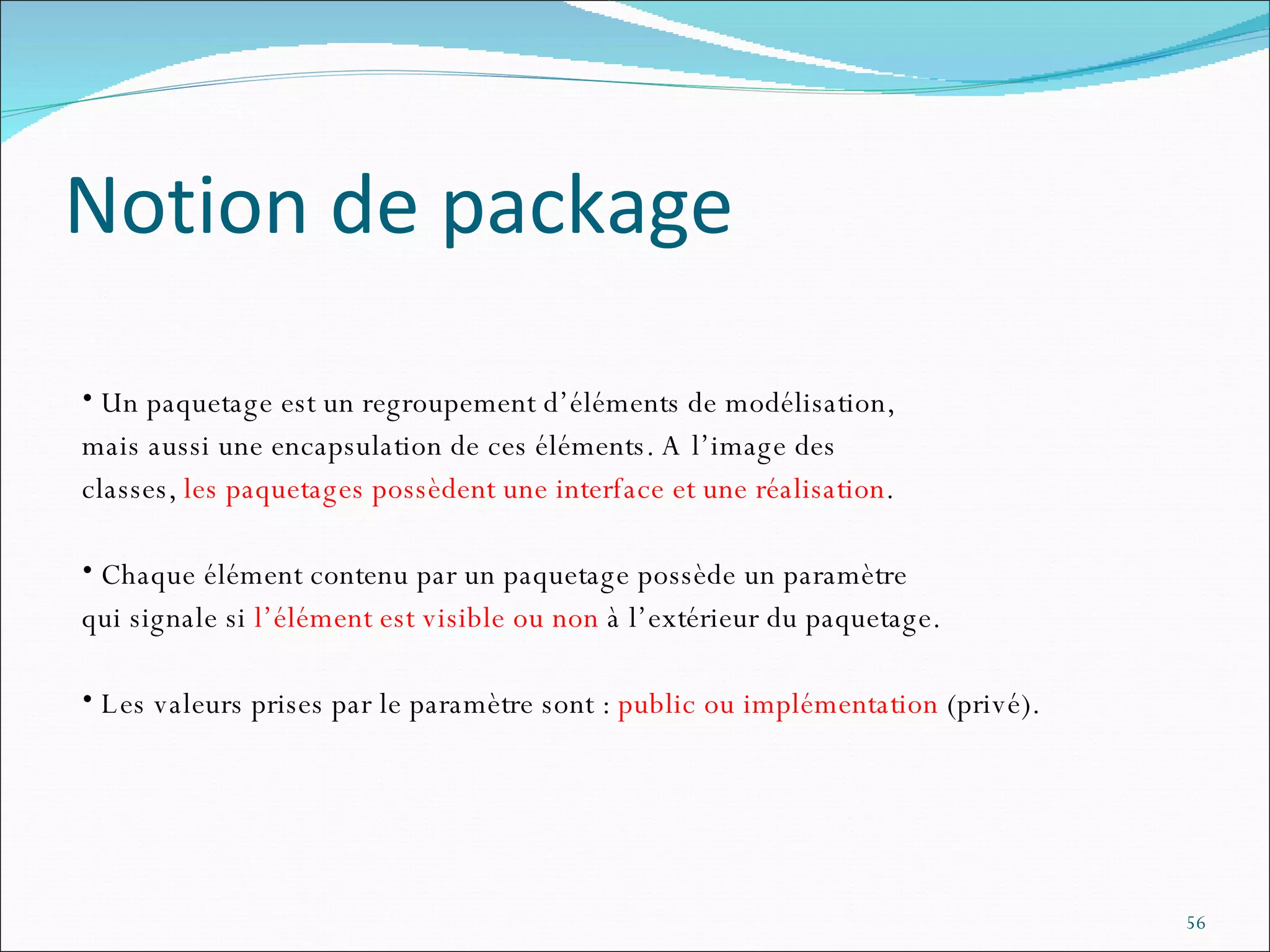 Notion de package Un paquetage est un regroupement d’éléments de modélisation,  mais aussi une encapsulation de ces éléments. A l’image des  classes,  les paquetages possèdent une interface et une réalisation .  Chaque élément contenu par un paquetage possède un paramètre  qui signale si  l’élément est visible ou non  à l’extérieur du paquetage.  Les valeurs prises par le paramètre sont :  public ou implémentation  (privé). 