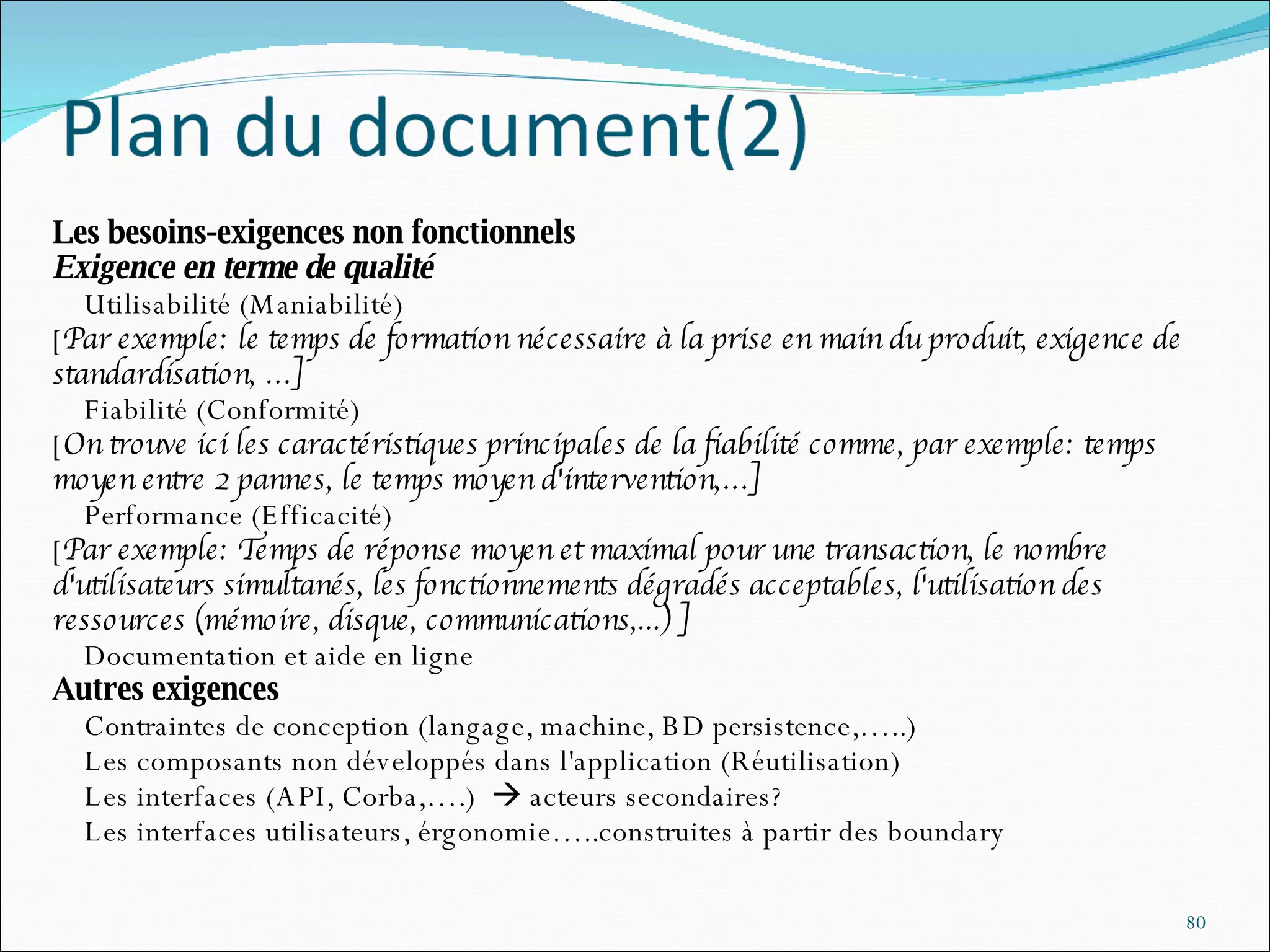Les besoins-exigences non fonctionnels Exigence en terme de qualité   Utilisabilité (Maniabilité) [ Par exemple: le temps de formation nécessaire à la prise en main du produit, exigence de standardisation, …]   Fiabilité (Conformité) [ On trouve ici les caractéristiques principales de la fiabilité comme, par exemple: temps moyen entre 2 pannes, le temps moyen d'intervention,…]   Performance (Efficacité) [ Par exemple: Temps de réponse moyen et maximal pour une transaction, le nombre d'utilisateurs simultanés, les fonctionnements dégradés acceptables, l'utilisation des ressources (mémoire, disque, communications,...) ]   Documentation et aide en ligne Autres exigences   Contraintes de conception (langage, machine, BD persistence,…..)   Les composants non développés dans l'application (Réutilisation)    Les interfaces (API, Corba,….)    acteurs secondaires?   Les interfaces utilisateurs, érgonomie…..construites à partir des boundary 