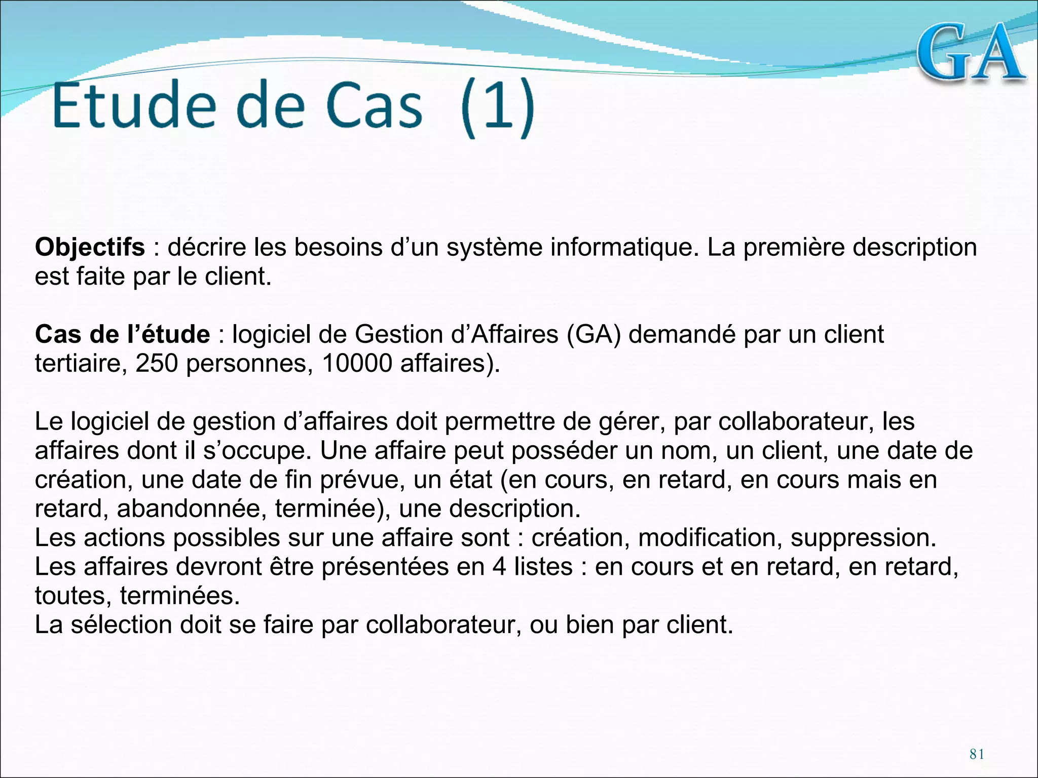 Objectifs  : décrire les besoins d’un système informatique. La première description est faite par le client.   Cas de l’étude  : logiciel de Gestion d’Affaires (GA) demandé par un client tertiaire, 250 personnes, 10000 affaires).   Le logiciel de gestion d’affaires doit permettre de gérer, par collaborateur, les affaires dont il s’occupe. Une affaire peut posséder un nom, un client, une date de création, une date de fin prévue, un état (en cours, en retard, en cours mais en retard, abandonnée, terminée), une description. Les actions possibles sur une affaire sont : création, modification, suppression. Les affaires devront être présentées en 4 listes : en cours et en retard, en retard, toutes, terminées. La sélection doit se faire par collaborateur, ou bien par client. 