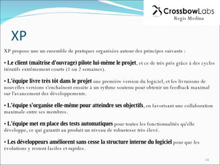 XP propose une un ensemble de pratiques organisées autour des principes suivants : Le client (maîtrise d'ouvrage) pilote lui-même le projet , et ce de très près grâce à des cycles itératifs extrêmement courts (1 ou 2 semaines).  L'équipe livre très tôt dans le projet  une première version du logiciel, et les livraisons de nouvelles versions s'enchaînent ensuite à un rythme soutenu pour obtenir un feedback maximal sur l'avancement des développements.  L'équipe s'organise elle-même pour atteindre ses objectifs , en favorisant une collaboration maximale entre ses membres.  L'équipe met en place des tests automatiques  pour toutes les fonctionnalités qu'elle développe, ce qui garantit au produit un niveau de robustesse très élevé.  Les développeurs améliorent sans cesse la structure interne du logiciel  pour que les évolutions y restent faciles et rapides.  Regis Medina 