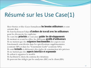User Stories et Use Cases formalisent  les besoins utilisateurs  et sont  orientés But Ils font facilement l'objet  d'ateliers de travail avec les utilisateurs   pour les découvrir, les expliciter Ils vont être  priorisés  et vont ainsi  guider les développements Ils mettent en avant les rôles, les différents  profils d'utilisateurs Ils ne traitent que des  exigences fonctionnelles  (les aspects non  fonctionnels sont décrits dans les spécifications supplémentaires (contexte UP) et dans les "Constraints Cards" (contexte XP)) Ils sont  textuels  et obéissent à des règles de construction très précises  Ils ne traitent pas des  aspects interface et ergonomie Ils aident à organiser le modèle Ils facilitent le choix du contenu des itérations Ils peuvent être rédigés par les analystes (UC) ou le client (US) 