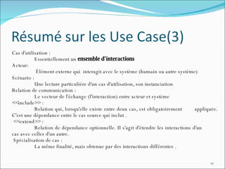 Cas d'utilisation : Essentiellement un  ensemble d'interactions   Acteur:   Élément externe qui  interagit avec le système (humain ou autre système)  Scénario : Une lecture particulière d'un cas d'utilisation, son instanciation  Relation de communication : Le vecteur de l'échange (l'interaction) entre acteur et système  <<include>> : Relation qui, lorsqu'elle existe entre deux cas, est obligatoirement  appliquée. C'est une dépendance entre le cas source qui inclut . <<extend>> : Relation de dépendance optionnelle. Il s'agit d'étendre les interactions d'un  cas avec celles d'un autre. Spécialisation de cas : La même finalité, mais obtenue par des interactions différentes . 