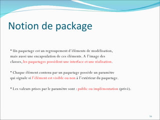 Notion de package Un paquetage est un regroupement d’éléments de modélisation,  mais aussi une encapsulation de ces éléments. A l’image des  classes,  les paquetages possèdent une interface et une réalisation .  Chaque élément contenu par un paquetage possède un paramètre  qui signale si  l’élément est visible ou non  à l’extérieur du paquetage.  Les valeurs prises par le paramètre sont :  public ou implémentation  (privé). 
