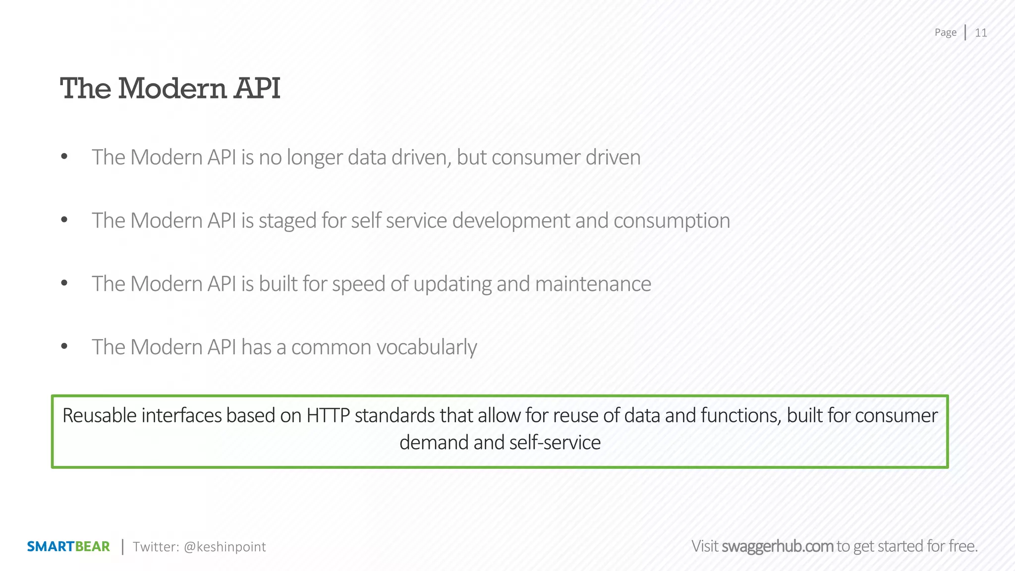 Page
Visitswaggerhub.comtogetstartedfor free.
11
Twitter: @keshinpoint
The Modern API
• The ModernAPI is no longer datadriven, but consumer driven
• The ModernAPI is staged for self service development and consumption
• The ModernAPI is built for speed of updating and maintenance
• The ModernAPI has a common vocabularly
Reusable interfacesbased on HTTP standards that allow for reuse of data and functions, built for consumer
demand and self-service
 
