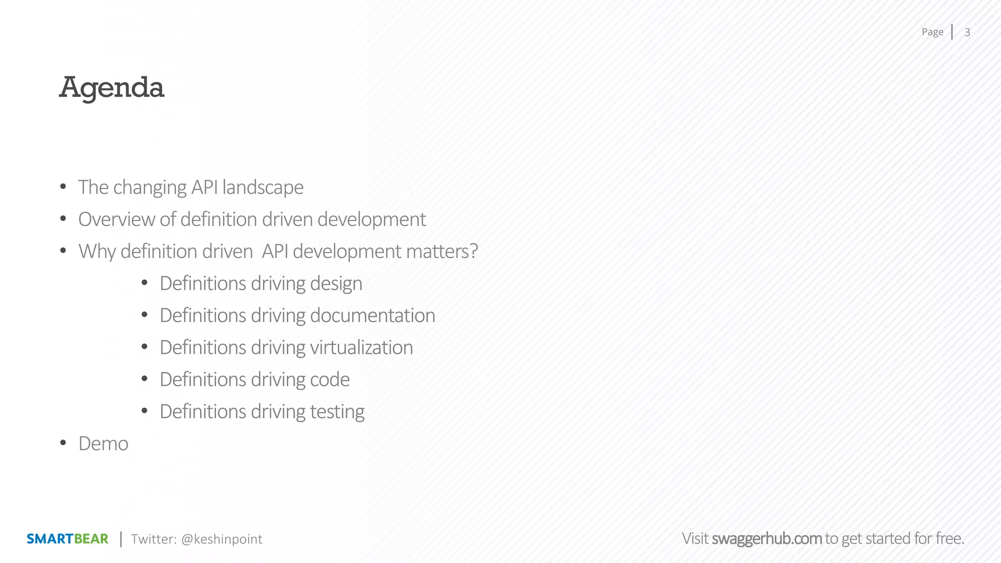 Page
Visitswaggerhub.comtogetstartedfor free.
3
Twitter: @keshinpoint
Agenda
• The changing APIlandscape
• Overviewof definition drivendevelopment
• Why definition driven APIdevelopment matters?
• Definitions driving design
• Definitions driving documentation
• Definitions driving virtualization
• Definitions driving code
• Definitions driving testing
• Demo
 