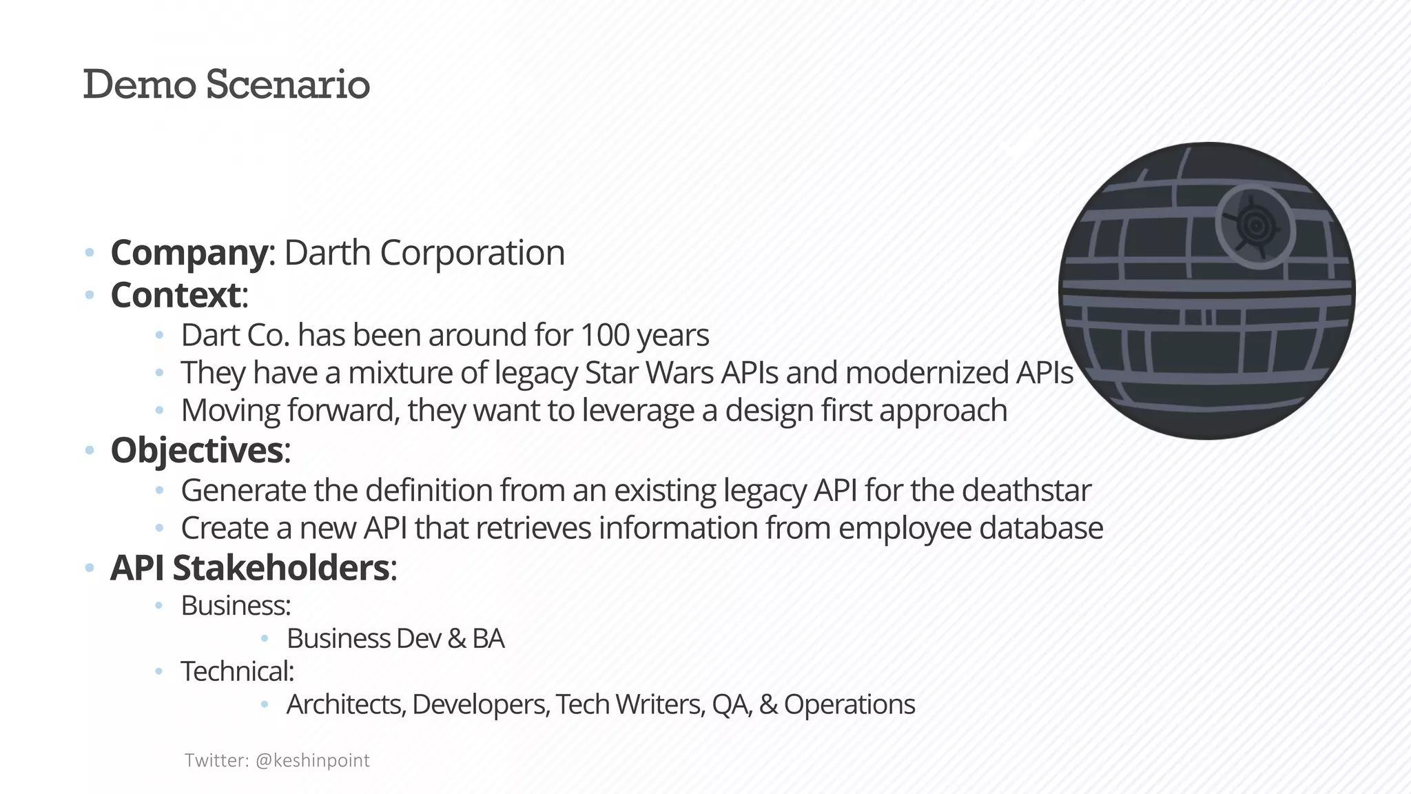 Demo Scenario
• Company: Darth Corporation
• Context:
• Dart Co. has been around for 100 years
• They have a mixture of legacy Star Wars APIs and modernized APIs
• Moving forward, they want to leverage a design first approach
• Objectives:
• Generate the definition from an existing legacy API for the deathstar
• Create a new API that retrieves information from employee database
• API Stakeholders:
• Business:
• BusinessDev & BA
• Technical:
• Architects,Developers,Tech Writers, QA, & Operations
Twitter: @keshinpoint
 