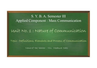 S. Y. B. A. Semester III
Applied Component : Mass Communication
Unit No. 1 : Nature of Communication
Topic : Definitions, Elements and Process of Communication
Name of the teacher : Mrs. Madhura Date.
 