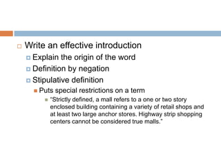  Write an effective introduction
 Explain the origin of the word
 Definition by negation
 Stipulative definition
 Puts special restrictions on a term
 “Strictly defined, a mall refers to a one or two story
enclosed building containing a variety of retail shops and
at least two large anchor stores. Highway strip shopping
centers cannot be considered true malls.”
 