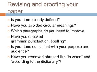 Revising and proofing your
paper
 Is your term clearly defined?
 Have you avoided circular meanings?
 Which paragraphs do you need to improve
 Have you checked
grammar, punctuation, spelling?
 Is your tone consistent with your purpose and
audience?
 Have you removed phrased like “is when” and
“according to the dictionary”?
 