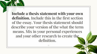 Include a thesis statement with your own
definition. Include this in the first section
of the essay. Your thesis statement should
describe your version of the what the term
means. Mix in your personal experiences
and your other research to create the
definition.
12
 