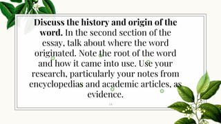 14
Discuss the history and origin of the
word. In the second section of the
essay, talk about where the word
originated. Note the root of the word
and how it came into use. Use your
research, particularly your notes from
encyclopedias and academic articles, as
evidence.
 
