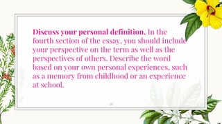 Discuss your personal definition. In the
fourth section of the essay, you should include
your perspective on the term as well as the
perspectives of others. Describe the word
based on your own personal experiences, such
as a memory from childhood or an experience
at school.
18
 