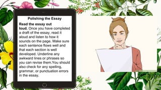 Polishing the Essay
Read the essay out
loud. Once you have completed
a draft of the essay, read it
aloud and listen to how it
sounds on the page. Make sure
each sentence flows well and
that each section is well
developed. Underline any
awkward lines or phrases so
you can revise them.You should
also check for any spelling,
grammar, or punctuation errors
in the essay.
22
 