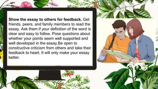 Show the essay to others for feedback. Get
friends, peers, and family members to read the
essay. Ask them if your definition of the word is
clear and easy to follow. Pose questions about
whether your points seem well supported and
well developed in the essay.Be open to
constructive criticism from others and take their
feedback to heart. It will only make your essay
better.
23
 