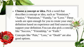 ◉ Choose a concept or idea. Pick a word that
describes a concept or idea, such as “Feminism,”
“Justice,” “Patriotism,” “Family,” or “Love.” These
words are open enough for you to create your own
definition based on experience and find sources to
support your definition.You can also pick a concept
like “Success,” “Friendship,” or “Faith.”
◉ Concepts like “Pain,” “Loss,” or “Death” are also
good options. 6
 