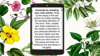 Conclude by restating
your main points. Wrap
up the essay in the last
section by briefly restating
the standard definition of
the word. Then, restate
your thesis statement so
the reader is reminded of
your personal definition of
the word. Make sure the
conclusion discusses only
points you have made in
the essay and does not
introduce any new ideas or
thoughts.
20
 