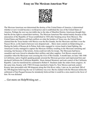 Essay on The Mexican-American War
The Mexican American war determined the destiny of the United States of America, it determined
whether or not it would become a world power and it established the size of the United States of
America. Perhaps the war was inevitable due to the idea of Manifest Destiny Americans thought they
had the divine right to extend their territory. The Mexican American War started mainly because of the
annexation of the Republic of Texas (established in 1836 after breaking away from Mexico). The
United States and Mexico still had conflicts on what the borders of Texas was, the United States
claimed that the Texas border with Mexico was the Rio Grande, but the Mexicans said that it was the
Nueces River, so the land in between were disputed and ... Show more content on Helpwriting.net ...
During the battle of Resaca de la Palma, both sides engaged in vicious hand to hand fighting, the
American Cavalry managed to capture the Mexican Artillery resulting in the Mexicans retreating and
rerouting, but because of the terrain, Arista could not rally his troops. The Mexicans had heavy
casualties and were forced to abandon their artillery and other supplies. Fort Brown caused more
casualties when the Mexicans were crossing the river of Rio Grande. A month later, on June 14th 1846
in California, native English speaking people arrested the Mexican governor and imprisoned him and
declared California the California Republic. Sloat claimed Monterey and took control of the California
Republic. Later he transferred his command to Robert F. Stockton under the orders from congress. At
the same time, Kearny with 1700 US troops marched to Sante Fe, New Mexico and took control.
Kearny later proceeded with 300 dragoons along the Gila River valley. Later on, he sent back 200 of
his 300 dragoons believing the war in California was over. But he clashed with the Mexican militia the
settlement of San Pasqual because he mistakenly believed that it would be a miss match in the favor of
him. He was defeated
... Get more on HelpWriting.net ...
 