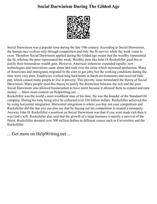 Social Darwinism During The Gilded Age
Social Darwinism was a popular term during the late 19th century. According to Social Darwinism,
the human race evolves only through competition and only the fit survive while the weak cease to
exist. Therefore Social Darwinism applied during the Gilded age meant that the wealthy represented
the fit, whereas the poor represented the weak. Wealthy men like John D. Rockefeller used this to
justify their tremendous wealth gain. However, American industries expanded rapidly; new
technologies and innovations came about and took over the cities which increased production. Many
of Americans and immigrants migrated to the cites to get jobs; but the working conditions during the
time were very poor. Employees worked long hard hours in harsh environments and received little
pay, which caused many people to live in poverty. This poverty issue formulated the theory of Social
Darwinism. Many people used this theory to justify the distinction between the rich and the poor.
Social Darwinism also allowed businessmen to have merit because it allowed them to expand and earn
money. ... Show more content on Helpwriting.net ...
Rockefeller was the world s most wealthiest man of his time. He was the founder of the Standard Oil
company. During his time being alive he collected over 336 billion dollars. Rockefeller achieved this
by using horizontal integration. Horizontal integration is where you buy out your competition and
Rockefeller did this but you can also say that by buying out his competition it created a monopoly.
Anyway John D. Rockefeller s assertion on Social Darwinism was that if you were made rich then it
was God s will. Rockefeller also said that the growth of a large business is merely a survival of the
fittest. Rockefeller donated over 500 million dollars to different causes such as Universities and the
Rockefeller
... Get more on HelpWriting.net ...
 