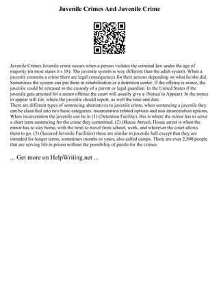 Juvenile Crimes And Juvenile Crime
Juvenile Crimes Juvenile crime occurs when a person violates the criminal law under the age of
majority (in most states it s 18). The juvenile system is way different than the adult system. When a
juvenile commits a crime there are legal consequences for their actions depending on what he/she did.
Sometimes the system can put them in rehabilitation or a detention center. If the offense is minor, the
juvenile could be released to the custody of a parent or legal guardian. In the United States if the
juvenile gets arrested for a minor offense the court will usually give a (Notice to Appear). In the notice
to appear will list, where the juvenile should report, as well the time and date.
There are different types of sentencing alternatives to juvenile crime, when sentencing a juvenile they
can be classified into two basic categories: incarceration related options and non incarceration options.
When incarceration the juvenile can be in (1) (Detention Facility), this is where the minor has to serve
a short term sentencing for the crime they committed. (2) (House Arrest), House arrest is when the
minor has to stay home, with the limit to travel from school, work, and wherever the court allows
them to go. (3) (Secured Juvenile Facilities) these are similar to juvenile hall except that they are
intended for longer terms, sometimes months or years, also called camps. There are over 2,500 people
that are serving life in prison without the possibility of parole for the crimes
... Get more on HelpWriting.net ...
 