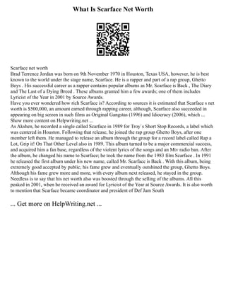 What Is Scarface Net Worth
Scarface net worth
Brad Terrence Jordan was born on 9th November 1970 in Houston, Texas USA, however, he is best
known to the world under the stage name, Scarface. He is a rapper and part of a rap group, Ghetto
Boys . His successful career as a rapper contains popular albums as Mr. Scarface is Back , The Diary
and The Last of a Dying Breed . These albums granted him a few awards; one of them includes
Lyricist of the Year in 2001 by Source Awards.
Have you ever wondered how rich Scarface is? According to sources it is estimated that Scarface s net
worth is $500,000, an amount earned through rapping career, although, Scarface also succeeded in
appearing on big screen in such films as Original Gangstas (1996) and Idiocracy (2006), which ...
Show more content on Helpwriting.net ...
As Akshen, he recorded a single called Scarface in 1989 for Troy`s Short Stop Records, a label which
was centered in Houston. Following that release, he joined the rap group Ghetto Boys, after one
member left them. He managed to release an album through the group for a record label called Rap a
Lot, Grip it! On That Other Level also in 1989. This album turned to be a major commercial success,
and acquired him a fan base, regardless of the violent lyrics of the songs and an Mtv radio ban. After
the album, he changed his name to Scarface; he took the name from the 1983 film Scarface . In 1991
he released the first album under his new name, called Mr. Scarface is Back . With this album, being
extremely good accepted by public, his fame grew and eventually outshined the group, Ghetto Boys.
Although his fame grew more and more, with every album next released, he stayed in the group.
Needless is to say that his net worth also was boosted through the selling of the albums. All this
peaked in 2001, when he received an award for Lyricist of the Year at Source Awards. It is also worth
to mention that Scarface became coordinator and president of Def Jam South
... Get more on HelpWriting.net ...
 