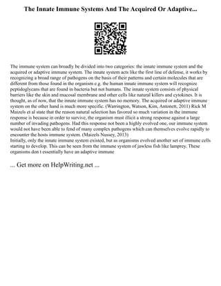 The Innate Immune Systems And The Acquired Or Adaptive...
The immune system can broadly be divided into two categories: the innate immune system and the
acquired or adaptive immune system. The innate system acts like the first line of defense, it works by
recognizing a broad range of pathogens on the basis of their patterns and certain molecules that are
different from those found in the organism e.g. the human innate immune system will recognize
peptidoglycans that are found in bacteria but not humans. The innate system consists of physical
barriers like the skin and mucosal membrane and other cells like natural killers and cytokines. It is
thought, as of now, that the innate immune system has no memory. The acquired or adaptive immune
system on the other hand is much more specific. (Warrington, Watson, Kim, Antonett, 2011) Rick M
Maizels et al state that the reason natural selection has favored so much variation in the immune
response is because in order to survive, the organism must illicit a strong response against a large
number of invading pathogens. Had this response not been a highly evolved one, our immune system
would not have been able to fend of many complex pathogens which can themselves evolve rapidly to
encounter the hosts immune system. (Maizels Nussey, 2013)
Initially, only the innate immune system existed, but as organisms evolved another set of immune cells
starting to develop. This can be seen from the immune system of jawless fish like lamprey. These
organisms don t essentially have an adaptive immune
... Get more on HelpWriting.net ...
 
