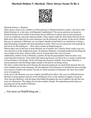 Sherlock Holmes V. Sherlock. There Always Seems To Be A
Sherlock Holmes v. Sherlock
There always seems to be a debate on which portrayal of Sherlock Holmes is better.; the movie with
Robert Downey Jr. or the show with Benedict Cumberbatch? The movie and show are based on
Sherlock Holmes by Sir Arthur Conan Doyle but are different in aspects such as actor portrayals,
levels of complexity, and main character deaths. These aspects make the show better than the movie.
Both shows have relatively the same characters, but the portrayals vary greatly. In the movie, Robert
Downey Jr. portrayal of Sherlock was very bland. Sherlock found little to no satisfaction in being a
high functioning sociopath with amazing deductive skills. There was no connection with anybody in
the movie; he felt nothing for ... Show more content on Helpwriting.net ...
Watson takes care of and tries to keep Sherlock out of trouble, but is almost always ready to go on a
case and join in on the troublesome game. He balances Sherlock s sociopath tendencies but brings his
own wonder to the show. Watson makes sure he is heard and is the voice of reason.
Additionally, Andrew Scott as Moriarty is perfect. He has the psychopathic behavior and is very
conniving and mysterious. Scott makes him unnerving because you know he is a master criminal and
will not hesitate to kill people. Yet he still keeps the character relatable. Scott makes Moriarty a
serious psychotic man but brings slight comedy to the part by not being serious.
The show is better than the movie because the character portrayals are much better because they are
more relatable and overall intriguing. The development of the characters is detailed but leaves enough
out to keep it clouded with mystery. On top of a better portrayal of characters, the show has a better
level of complexity.
In the movie, the Moriarty case was complex and difficult to follow. The case was difficult because
Sherlock is going against someone on his intelligence level, so the audience struggles to keep up.
Also, having a backstory with the gypsy that helped throughout the movie added to the plot but was
more of a distraction. The ending was not that complex though. The impending murder kept you
guessing, but not the death of Moriarty.
James Moriarty on the show
... Get more on HelpWriting.net ...
 