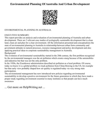 Environmental Planning Of Australia And Urban Development
ENVIRONMENTAL PLANNING IN AUSTRALIA
EXECUTIVE SUMMARY:
This report provides an analysis and evaluation of environmental planning of Australia and urban
development. There are 3 relevant case studies of ecologically sustainable development that is clean
land, clean air and plan for a clear environment. All the information presented and conceptualizes the
state of environmental planning in Australia in relationship between urban form community and
government attitudes to natural processes, resource management and policy development and also
applying practical ideas to corporate sustainability management in Australia.
Background:
The evolution of environmental sustainability started in the 20th century, the first problem recognized
by the environmental managers was the air pollution which creates smog because of the automobiles
and industries but that was not the only problem.
In the 1950s, the Eisenhower administration described air pollution as a local problem. Of course,
today we know it is a global problem we track pollution from China blowing to the US, for example
but that early view probably shaped how air quality is regulated today via very strong state
participation.
The environmental management has now introduced new policies regarding environmental
sustainability to develop a positive environment for the future generation in which they have made a
proper study regarding environment essential in many institutes so that people can have much
awareness
... Get more on HelpWriting.net ...
 