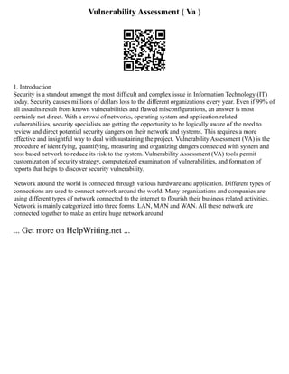 Vulnerability Assessment ( Va )
1. Introduction
Security is a standout amongst the most difficult and complex issue in Information Technology (IT)
today. Security causes millions of dollars loss to the different organizations every year. Even if 99% of
all assaults result from known vulnerabilities and flawed misconfigurations, an answer is most
certainly not direct. With a crowd of networks, operating system and application related
vulnerabilities, security specialists are getting the opportunity to be logically aware of the need to
review and direct potential security dangers on their network and systems. This requires a more
effective and insightful way to deal with sustaining the project. Vulnerability Assessment (VA) is the
procedure of identifying, quantifying, measuring and organizing dangers connected with system and
host based network to reduce its risk to the system. Vulnerability Assessment (VA) tools permit
customization of security strategy, computerized examination of vulnerabilities, and formation of
reports that helps to discover security vulnerability.
Network around the world is connected through various hardware and application. Different types of
connections are used to connect network around the world. Many organizations and companies are
using different types of network connected to the internet to flourish their business related activities.
Network is mainly categorized into three forms: LAN, MAN and WAN. All these network are
connected together to make an entire huge network around
... Get more on HelpWriting.net ...
 