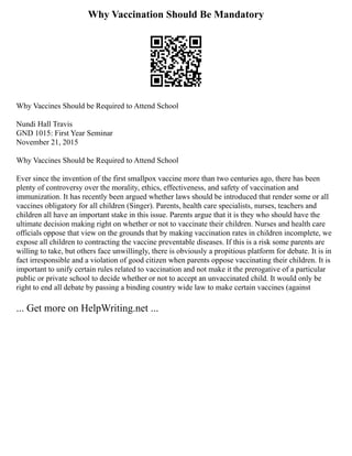 Why Vaccination Should Be Mandatory
Why Vaccines Should be Required to Attend School
Nundi Hall Travis
GND 1015: First Year Seminar
November 21, 2015
Why Vaccines Should be Required to Attend School
Ever since the invention of the first smallpox vaccine more than two centuries ago, there has been
plenty of controversy over the morality, ethics, effectiveness, and safety of vaccination and
immunization. It has recently been argued whether laws should be introduced that render some or all
vaccines obligatory for all children (Singer). Parents, health care specialists, nurses, teachers and
children all have an important stake in this issue. Parents argue that it is they who should have the
ultimate decision making right on whether or not to vaccinate their children. Nurses and health care
officials oppose that view on the grounds that by making vaccination rates in children incomplete, we
expose all children to contracting the vaccine preventable diseases. If this is a risk some parents are
willing to take, but others face unwillingly, there is obviously a propitious platform for debate. It is in
fact irresponsible and a violation of good citizen when parents oppose vaccinating their children. It is
important to unify certain rules related to vaccination and not make it the prerogative of a particular
public or private school to decide whether or not to accept an unvaccinated child. It would only be
right to end all debate by passing a binding country wide law to make certain vaccines (against
... Get more on HelpWriting.net ...
 