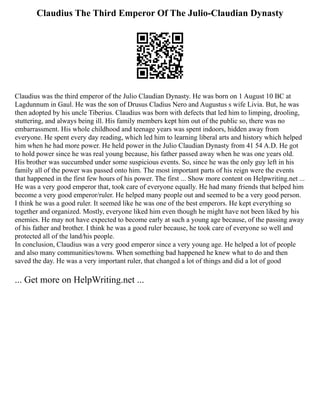 Claudius The Third Emperor Of The Julio-Claudian Dynasty
Claudius was the third emperor of the Julio Claudian Dynasty. He was born on 1 August 10 BC at
Lagdunnum in Gaul. He was the son of Drusus Cladius Nero and Augustus s wife Livia. But, he was
then adopted by his uncle Tiberius. Claudius was born with defects that led him to limping, drooling,
stuttering, and always being ill. His family members kept him out of the public so, there was no
embarrassment. His whole childhood and teenage years was spent indoors, hidden away from
everyone. He spent every day reading, which led him to learning liberal arts and history which helped
him when he had more power. He held power in the Julio Claudian Dynasty from 41 54 A.D. He got
to hold power since he was real young because, his father passed away when he was one years old.
His brother was succumbed under some suspicious events. So, since he was the only guy left in his
family all of the power was passed onto him. The most important parts of his reign were the events
that happened in the first few hours of his power. The first ... Show more content on Helpwriting.net ...
He was a very good emperor that, took care of everyone equally. He had many friends that helped him
become a very good emperor/ruler. He helped many people out and seemed to be a very good person.
I think he was a good ruler. It seemed like he was one of the best emperors. He kept everything so
together and organized. Mostly, everyone liked him even though he might have not been liked by his
enemies. He may not have expected to become early at such a young age because, of the passing away
of his father and brother. I think he was a good ruler because, he took care of everyone so well and
protected all of the land/his people.
In conclusion, Claudius was a very good emperor since a very young age. He helped a lot of people
and also many communities/towns. When something bad happened he knew what to do and then
saved the day. He was a very important ruler, that changed a lot of things and did a lot of good
... Get more on HelpWriting.net ...
 