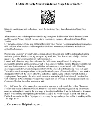 The Job Of Early Years Foundation Stage Class Teacher
It is with great interest and enthusiasm I apply for the job of Early Years Foundation Stage Class
Teacher.
After extensive and varied experience of working throughout St Michaels Catholic Primary School
and Cavendish Primary School, I would like to continue my career as a Foundation Stage, Class
Teacher.
My current position, working as a full time Reception Class Teacher requires excellent communication
with children, other teachers, child care professionals and parents who often come from diverse
cultural backgrounds.
Patience and sensitivity are vital when communicating with adults and children in the school setting
and these qualities, I believe, are my strengths. My work as a Class Teacher and a Subject Leader
requires the ... Show more content on Helpwriting.net ...
I record both, short and long observations of the children and alongside their drawings and
photographs, collate a learning journal, which is then shared with their parents. This allows me to plan
activities that interest and challenge the children and set the next steps for each child. This also
encourages parents to work in close partnership with the school. I undertake home visits each year.
These visits enable me to participate in the positive development of home school links. I also work in
close partnership with the school s SENCO and outside agencies, and so I am aware of children s
varying needs from special education needs to those who may be gifted and talented. I am familiar
with children s IEP s and the reviewing of their targets as I am involved in entering assessments into
Classroom Monitor, the online assessment tool.
Every half term, the children complete a summative assessment task, which I record on Classroom
Monitor and on our half termly trackers. I then use this data to track the progress of my children and
create an action plan to identify the next steps in learning for children. I use the information from case
studies to inform my future planning for the child. Due to the recent changes in the EYFS and EY
Profile, I summarise the Best Fit judgment concerning the age and stage that a child is working within.
This helps me to
... Get more on HelpWriting.net ...
 