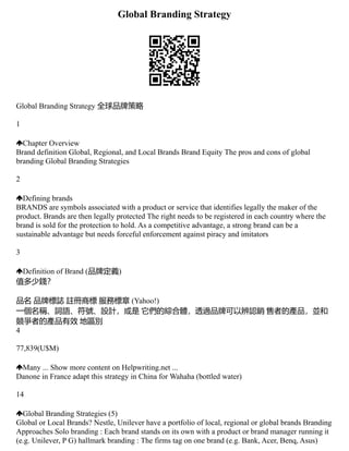 Global Branding Strategy
Global Branding Strategy 全球品牌策略
1
Chapter Overview
Brand definition Global, Regional, and Local Brands Brand Equity The pros and cons of global
branding Global Branding Strategies
2
Defining brands
BRANDS are symbols associated with a product or service that identifies legally the maker of the
product. Brands are then legally protected The right needs to be registered in each country where the
brand is sold for the protection to hold. As a competitive advantage, a strong brand can be a
sustainable advantage but needs forceful enforcement against piracy and imitators
3
Definition of Brand (品牌定義)
值多少錢？
品名 品牌標誌 註冊商標 服務標章 (Yahoo!)
一個名稱、詞語、符號、設計，或是 它們的綜合體，透過品牌可以辨認銷 售者的產品，並和
競爭者的產品有效 地區別
4
77,839(U$M)
Many ... Show more content on Helpwriting.net ...
Danone in France adapt this strategy in China for Wahaha (bottled water)
14
Global Branding Strategies (5)
Global or Local Brands? Nestle, Unilever have a portfolio of local, regional or global brands Branding
Approaches Solo branding : Each brand stands on its own with a product or brand manager running it
(e.g. Unilever, P G) hallmark branding : The firms tag on one brand (e.g. Bank, Acer, Benq, Asus)
 