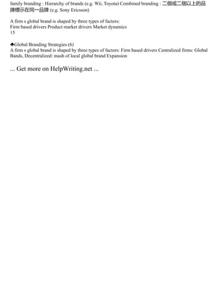 family branding : Hierarchy of brands (e.g. Wii, Toyota) Combined branding : 二個或二個以上的品
牌標示在同一品牌 (e.g. Sony Ericsson)
A firm s global brand is shaped by three types of factors:
Firm based drivers Product market drivers Market dynamics
15
Global Branding Strategies (6)
A firm s global brand is shaped by three types of factors: Firm based drivers Centralized firms: Global
Bands, Decentralized: mash of local global brand Expansion
... Get more on HelpWriting.net ...
 