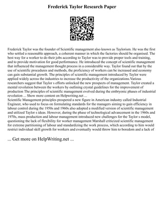 Frederick Taylor Research Paper
Frederick Taylor was the founder of Scientific management also known as Taylorism. He was the first
who settled a reasonable approach, a coherent manner in which the factories should be organised. The
best way for a worker to do their jobs according to Taylor was to provide proper tools and training,
and to provide motivation for good performance. He introduced the concept of scientific management
that influenced the management thought process in a considerable way. Taylor found out that by the
use of scientific procedures and methods, the proficiency of workers can be increased and economy
can gain substantial growth. The principles of scientific management introduced by Taylor were
applied widely across the industries to increase the productivity of the organizations.Various
researchers suggest that Taylor s efforts unlocked the new prospects of management. Taylor created a
mental revolution between the workers by outlining crystal guidelines for the improvement of
production The principles of scientific management evolved during the embryonic phases of industrial
revolution ... Show more content on Helpwriting.net ...
Scientific Management principles prospered a new figure in American industry called Industrial
Engineer, who used to focus on formulating standards for the managers aiming to gain efficiency in
labour control during the 1950s and 1960s also adopted a modified version of scientific management
and utilized Taylor s ideas. However, during the phase of technological advancement in the 1960s and
1970s, mass production and labour management introduced new challenges for the Taylor s model,
questioning the lack of flexibility for worker management Marshall criticized scientific management
for extreme partitioning of labour and standardizing the work process, which according to him would
restrict individual skill growth for workers and eventually would throw him to boredom and a lack of
... Get more on HelpWriting.net ...
 