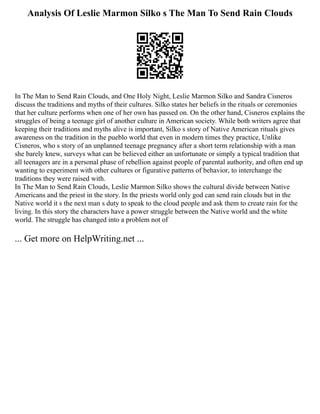 Analysis Of Leslie Marmon Silko s The Man To Send Rain Clouds
In The Man to Send Rain Clouds, and One Holy Night, Leslie Marmon Silko and Sandra Cisneros
discuss the traditions and myths of their cultures. Silko states her beliefs in the rituals or ceremonies
that her culture performs when one of her own has passed on. On the other hand, Cisneros explains the
struggles of being a teenage girl of another culture in American society. While both writers agree that
keeping their traditions and myths alive is important, Silko s story of Native American rituals gives
awareness on the tradition in the pueblo world that even in modern times they practice, Unlike
Cisneros, who s story of an unplanned teenage pregnancy after a short term relationship with a man
she barely knew, surveys what can be believed either an unfortunate or simply a typical tradition that
all teenagers are in a personal phase of rebellion against people of parental authority, and often end up
wanting to experiment with other cultures or figurative patterns of behavior, to interchange the
traditions they were raised with.
In The Man to Send Rain Clouds, Leslie Marmon Silko shows the cultural divide between Native
Americans and the priest in the story. In the priests world only god can send rain clouds but in the
Native world it s the next man s duty to speak to the cloud people and ask them to create rain for the
living. In this story the characters have a power struggle between the Native world and the white
world. The struggle has changed into a problem not of
... Get more on HelpWriting.net ...
 