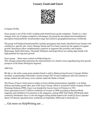 Luxury Good and Gucci
Company Profile
Gucci group is one of the world s leading multi brand luxury goods companies. Thanks to a clear
strategy and a set of unique competitive advantages, the group has developed and strengthened a
prestigious brand portfolio, broad product range and extensive geographical presence worldwide.
The group well balanced brand portfolio includes prestigious and clearly identified luxury brands with
a distinctive, specific role. Gucci, Bottega Veneta and Yves Saint Laurent are the engines of organic
growth. Boucheron offers complementary expertise in segments like jewellery and watches.
Balenciaga, Stella McCartney, Alexander McQueen and Sergio Rossi are cutting edge brands with
high potential for long term growth.
Gucci group ... Show more content on Helpwriting.net ...
This strategic partnership represents the materialization of a shared vision regarding long term growth
prospects in the Haute Horlogerie Segment.
2009 Feb:
BE dat co. the niche young mono product brand is sold to Malaysia based luxury Concepts Wathes
Jewellery in partnership with brand s current acting CEO Viviane Fankhauser and will continue to
design, market and sell luxury swiss watches under the Bedat co brand.
The House of Gucci, better known simply as Gucci (Italian pronunciation: [ɡuttʃʃi]), is an Italian
fashion and leather goods label, part of the Gucci Group, which is owned by French company Pinault
Printemps Redoute (PPR). Gucci was founded by Guccio Gucci in Florence in 1921.
Gucci generated circa €2.2 billion worldwide of revenue in 2008 according to BusinessWeek
magazine and climbed to 41st position in the magazine s annual 2009 Top Global 100 Brands chart
created by Interbrand. Gucci is also the biggest selling Italian brand in the world.[2] Gucci operates
about 278 directly operated stores worldwide (at September 2009) and it wholesales its
... Get more on HelpWriting.net ...
 