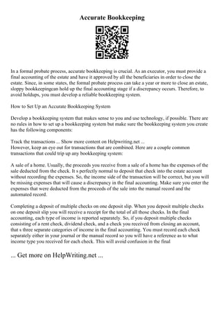 Accurate Bookkeeping
In a formal probate process, accurate bookkeeping is crucial. As an executor, you must provide a
final accounting of the estate and have it approved by all the beneficiaries in order to close the
estate. Since, in some states, the formal probate process can take a year or more to close an estate,
sloppy bookkeepingcan hold up the final accounting stage if a discrepancy occurs. Therefore, to
avoid holdups, you must develop a reliable bookkeeping system.
How to Set Up an Accurate Bookkeeping System
Develop a bookkeeping system that makes sense to you and use technology, if possible. There are
no rules in how to set up a bookkeeping system but make sure the bookkeeping system you create
has the following components:
Track the transactions ... Show more content on Helpwriting.net ...
However, keep an eye out for transactions that are combined. Here are a couple common
transactions that could trip up any bookkeeping system:
A sale of a home. Usually, the proceeds you receive from a sale of a home has the expenses of the
sale deducted from the check. It s perfectly normal to deposit that check into the estate account
without recording the expenses. So, the income side of the transaction will be correct, but you will
be missing expenses that will cause a discrepancy in the final accounting. Make sure you enter the
expenses that were deducted from the proceeds of the sale into the manual record and the
automated record.
Completing a deposit of multiple checks on one deposit slip. When you deposit multiple checks
on one deposit slip you will receive a receipt for the total of all those checks. In the final
accounting, each type of income is reported separately. So, if you deposit multiple checks
consisting of a rent check, dividend check, and a check you received from closing an account,
that s three separate categories of income in the final accounting. You must record each check
separately either in your journal or the manual record so you will have a reference as to what
income type you received for each check. This will avoid confusion in the final
... Get more on HelpWriting.net ...
 