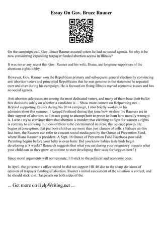 Essay On Gov. Bruce Rauner
On the campaign trail, Gov. Bruce Rauner assured voters he had no social agenda. So why is he
now considering expanding taxpayer funded abortion access in Illinois?
It was never any secret that Gov. Rauner and his wife, Diana, are longtime supporters of the
abortions rights lobby.
However, Gov. Rauner won the Republican primary and subsequent general election by convincing
anti abortion voters and principled Republicans that he was genuine in the statement he repeated
over and over during his campaign: He is focused on fixing Illinois myriad economic issues and has
no social agenda.
Anti abortion advocates are among the most dedicated voters, and many of them base their ballot
box decisions solely on whether a candidate is ... Show more content on Helpwriting.net ...
Beyond supporting Rauner during his 2014 campaign, I also briefly worked in his
administration this summer. I learned firsthand during that time how strident the Rauners are in
their support of abortion, so I m not going to attempt here to prove to them how morally wrong it
is. I won t try to convince them that abortion is murder; that claiming to fight for women s rights
is contrary to allowing millions of them to be exterminated in utero; that science proves life
begins at conception; that pre born children are more than just clumps of cells. (Perhaps on this
last item, the Rauners can refer to a recent social media post by the Ounce of Prevention Fund,
where Diana Rauner is president. A Sept. 18 Ounce of Prevention Fund Facebook post said:
Parenting begins before your baby is even born: Did you know babies taste buds begin
developing at 8 weeks? Research suggests that what you eat during your pregnancy impacts what
your child eats as they grow up so time to start developing their taste for veggies now! )
Since moral arguments will not resonate, I ll stick to the political and economic ones.
In April, the governor s office stated he did not support HB 40 due to the sharp divisions of
opinion of taxpayer funding of abortion. Rauner s initial assessment of the situation is correct, and
he should stick to it. Taxpayers on both sides of the
... Get more on HelpWriting.net ...
 
