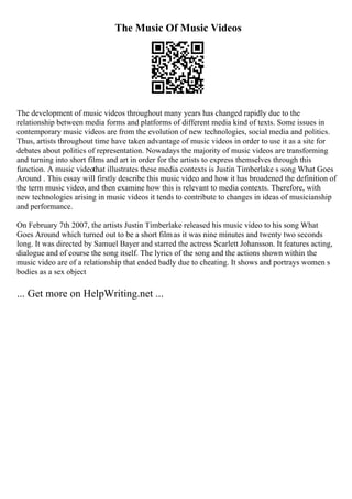 The Music Of Music Videos
The development of music videos throughout many years has changed rapidly due to the
relationship between media forms and platforms of different media kind of texts. Some issues in
contemporary music videos are from the evolution of new technologies, social media and politics.
Thus, artists throughout time have taken advantage of music videos in order to use it as a site for
debates about politics of representation. Nowadays the majority of music videos are transforming
and turning into short films and art in order for the artists to express themselves through this
function. A music videothat illustrates these media contexts is Justin Timberlake s song What Goes
Around . This essay will firstly describe this music video and how it has broadened the definition of
the term music video, and then examine how this is relevant to media contexts. Therefore, with
new technologies arising in music videos it tends to contribute to changes in ideas of musicianship
and performance.
On February 7th 2007, the artists Justin Timberlake released his music video to his song What
Goes Around which turned out to be a short film as it was nine minutes and twenty two seconds
long. It was directed by Samuel Bayer and starred the actress Scarlett Johansson. It features acting,
dialogue and of course the song itself. The lyrics of the song and the actions shown within the
music video are of a relationship that ended badly due to cheating. It shows and portrays women s
bodies as a sex object
... Get more on HelpWriting.net ...
 
