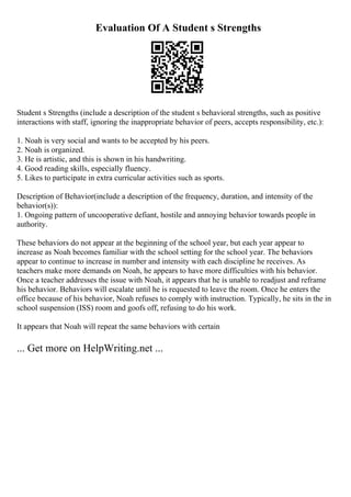 Evaluation Of A Student s Strengths
Student s Strengths (include a description of the student s behavioral strengths, such as positive
interactions with staff, ignoring the inappropriate behavior of peers, accepts responsibility, etc.):
1. Noah is very social and wants to be accepted by his peers.
2. Noah is organized.
3. He is artistic, and this is shown in his handwriting.
4. Good reading skills, especially fluency.
5. Likes to participate in extra curricular activities such as sports.
Description of Behavior(include a description of the frequency, duration, and intensity of the
behavior(s)):
1. Ongoing pattern of uncooperative defiant, hostile and annoying behavior towards people in
authority.
These behaviors do not appear at the beginning of the school year, but each year appear to
increase as Noah becomes familiar with the school setting for the school year. The behaviors
appear to continue to increase in number and intensity with each discipline he receives. As
teachers make more demands on Noah, he appears to have more difficulties with his behavior.
Once a teacher addresses the issue with Noah, it appears that he is unable to readjust and reframe
his behavior. Behaviors will escalate until he is requested to leave the room. Once he enters the
office because of his behavior, Noah refuses to comply with instruction. Typically, he sits in the in
school suspension (ISS) room and goofs off, refusing to do his work.
It appears that Noah will repeat the same behaviors with certain
... Get more on HelpWriting.net ...
 