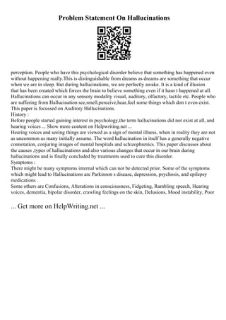 Problem Statement On Hallucinations
perception. People who have this psychological disorder believe that something has happened even
without happening really.This is distinguishable from dreams as dreams are something that occur
when we are in sleep. But during hallucinations, we are perfectly awake. It is a kind of illusion
that has been created which forces the brain to believe something even if it hasn t happened at all.
Hallucinations can occur in any sensory modality visual, auditory, olfactory, tactile etc. People who
are suffering from Hallucination see,smell,perceive,hear,feel some things which don t even exist.
This paper is focussed on Auditory Hallucinations.
History :
Before people started gaining interest in psychology,the term hallucinations did not exist at all, and
hearing voices ... Show more content on Helpwriting.net ...
Hearing voices and seeing things are viewed as a sign of mental illness, when in reality they are not
as uncommon as many initially assume. The word hallucination in itself has a generally negative
connotation, conjuring images of mental hospitals and schizophrenics. This paper discusses about
the causes ,types of hallucinations and also various changes that occur in our brain during
hallucinations and is finally concluded by treatments used to cure this disorder.
Symptoms :
There might be many symptoms internal which can not be detected prior. Some of the symptoms
which might lead to Hallucinations are Parkinson s disease, depression, psychosis, and epilepsy
medications .
Some others are Confusions, Alterations in consciousness, Fidgeting, Rambling speech, Hearing
voices, dementia, bipolar disorder, crawling feelings on the skin, Delusions, Mood instability, Poor
... Get more on HelpWriting.net ...
 