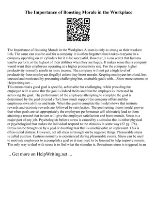 The Importance of Boosting Morale in the Workplace
The Importance of Boosting Morale in the Workplace A team is only as strong as their weakest
link. The same can also be said for a company. It is often forgotten that it takes everyone in a
company operating on all cylinders for it to be successful. However, it is no secret that humans
tend to perform at the highest of their abilities when they are happy. It makes sense that a company
would want their employees operating at a higher productivity rate. For the company higher
productivity normally results in more income. The company will not get a high level of
productivity from employees (legally) unless they boost morale. Keeping employees involved, less
stressed and motivated by presenting challenging but, attainable goals with... Show more content on
Helpwriting.net ...
This means that a good goal is specific, achievable but challenging, while providing the
employee with a sense that the goal is indeed theirs and that the employee is interested in
achieving the goal. The performance of the employee attempting to complete the goal is
determined by the goal directed effort, how much support the company offers and the
employees own abilities and traits. When the goal is complete the model shows that intrinsic
rewards and extrinsic rewards are followed by satisfaction. The goal setting theory model proves
that when goals are set appropriately the employees performance will ultimately lead to them
attaining a reward that in turn will give the employee satisfaction and boost morale. Stress is a
major part of any job. Psychologists believe stress is caused by a stimulus that is either physical
or psychological that makes the individual respond to the stimulus in some way (#2 pg 178).
Stress can be brought on by a goal or daunting task that is unachievable or unpleasant. This is
often called distress. However, not all stress is brought on by negative things. Pleasurable stress
is called eustress. Eustress normally is experienced during pleasurable events. Stress can be used
to motivate employees to accomplish a goal or it may need to be lowered to help improve morale.
The only way to deal with stress is to find what the stimulus is. Sometimes stress is triggered in an
... Get more on HelpWriting.net ...
 
