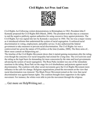 Civil Rights Act Pros And Cons
Civil Rights Act Following violent demonstrations in Birmingham in 1963, President John F.
Kennedy proposed the Civil Rights Bill (Marsh, 2004). The president took the step as a measure
to end the negative publicity against authorities for using excessive force against protesters. The
Civil Rights Act was signed into law by Kennedy s successor in 1964. The Act was a major victory
as it introduced reforms that undermined the system of racial segregation. It outlawed racial
discrimination in voting, employment, and public service. It also authorized the federal
government to take measures to prevent racial discrimination. The Civil Rights Act was a
controversial law given the nature of US politics at the time (Landau, 2008). The three arms of...
Show more content on Helpwriting.net ...
The timeline of the Civil Rights Movement shows that it started gaining momentum after the ruling,
even though the concerns over racial inequality had existed for a long time. The civil activists used
the ruling as the legal basis for demanding for more concession by the state and local governments
advancing the system of racial segregation. The Rosa Parks incident was one of the immediate
reactions to the ruling. Rosa Park set the stage for civil disobedience and protests against racial
discrimination. The coalition with other social movements gave the Civil Rights Movement more
influence in the calls for change. Religious organizations joined the movement on the view that
racial discrimination was immoral. The Black Power Movement joined on the view that racial
discrimination was against human rights. The coalition brought more supporters to the rights
movement. For instance, the whites were able to join the movement through the religious
... Get more on HelpWriting.net ...
 