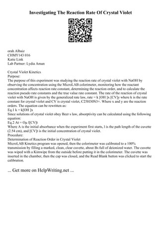 Investigating The Reaction Rate Of Crystal Violet
orah Albaiz
CHMY143 016
Katie Link
Lab Partner: Lydia Aman
Crystal Violet Kinetics
Purpose:
The purpose of this experiment was studying the reaction rate of crystal violet with NaOH by
observing the concentration using the MicroLAB colorimeter, monitoring how the reactant
concentration affects reaction rate constant, determining the reaction order, and to calculate the
reaction pseudo rate constants and the true value rate constant. The rate of the reaction of crystal
violet with NaOH is given by the generalized rate law, rate = k [OH ]x [CV]y where k is the rate
constant for crystal violet and CV is crystal violet, C25H30N3+. Where x and y are the reaction
orders. The equation can be rewritten as:
Eq.1 k = k[OH ]x
Since solutions of crystal violet obey Beer s law, absorptivity can be calculated using the following
equation:
Eq.2 At = Оµ l[CV]t
Where A is the initial absorbance when the experiment first starts, l is the path length of the cuvette
(2.54 cm), and [CV]t is the initial concentration of crystal violet.
Procedure:
Determination of Reaction Order in Crystal Violet
MicroLAB Kinetics program was opened, then the colorimeter was calibrated to a 100%
transmission by filling a marked, clean, clear cuvette, about Вѕ full of deionized water. The cuvette
was wiped with a Kimwipe from the outside before putting it in the colorimeter. The cuvette was
inserted in the chamber, then the cap was closed, and the Read Blank button was clicked to start the
calibration.
... Get more on HelpWriting.net ...
 