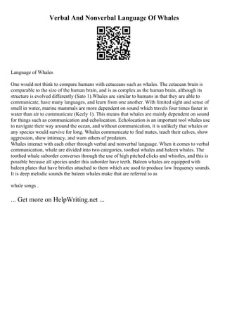 Verbal And Nonverbal Language Of Whales
Language of Whales
One would not think to compare humans with cetaceans such as whales. The cetacean brain is
comparable to the size of the human brain, and is as complex as the human brain, although its
structure is evolved differently (Sato 1).Whales are similar to humans in that they are able to
communicate, have many languages, and learn from one another. With limited sight and sense of
smell in water, marine mammals are more dependent on sound which travels four times faster in
water than air to communicate (Keely 1). This means that whales are mainly dependent on sound
for things such as communication and echolocation. Echolocation is an important tool whales use
to navigate their way around the ocean, and without communication, it is unlikely that whales or
any species would survive for long. Whales communicate to find mates, teach their calves, show
aggression, show intimacy, and warn others of predators.
Whales interact with each other through verbal and nonverbal language. When it comes to verbal
communication, whale are divided into two categories, toothed whales and baleen whales. The
toothed whale suborder converses through the use of high pitched clicks and whistles, and this is
possible because all species under this suborder have teeth. Baleen whales are equipped with
baleen plates that have bristles attached to them which are used to produce low frequency sounds.
It is deep melodic sounds the baleen whales make that are referred to as
whale songs .
... Get more on HelpWriting.net ...
 