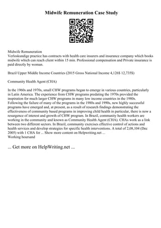 Midwife Remuneration Case Study
Midwife Remuneration
Verloskundige practice has contracts with health care insurers and insurance company which books
midwife which can reach client within 15 min. Professional compensation and Private insurance is
paid directly by woman.
Brazil Upper Middle Income Countries (2015 Gross National Income 4,126$ 12,735$)
Community Health Agent (CHA)
In the 1960s and 1970s, small CHW programs began to emerge in various countries, particularly
in Latin America. The experience from CHW programs predating the 1970s provided the
inspiration for much larger CHW programs in many low income countries in the 1980s.
Following the failure of many of the programs in the 1980s and 1990s, new highly successful
programs have emerged and, at present, as a result of research findings demonstrating the
effectiveness of community based programs in improving child health in particular, there is now a
resurgence of interest and growth of CHW program. In Brazil, community health workers are
working in the community and known as Community Health Agent (CHA). CHAs work as a link
between two different sectors. In Brazil, community exercises effective control of actions and
health services and develop strategies for specific health interventions. A total of 2,08,104 (Dec
2005) with 1 CHA for ... Show more content on Helpwriting.net ...
Working hoursand
... Get more on HelpWriting.net ...
 