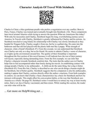 Character Analysis Of Travel With Steinbeck
Charles le Chien; a bleu gentleman poodle who prefers a negotiation over any conflict. Born in
Paris, France, Charley was trained and eventually brought into Steinbeck s life. These companions
later travel around America while trying to answer the question What are Americans like today?
With only his necessities and Charley, Steinbeck began his long, overwhelming journey across
America. In Travels with Charley, Steinbeck is greatly influenced by Charley and his actions. As
Steinbeck traveled to Long Island, his relationship with Charley was slowly introduced as they
headed for Niagara Falls. Charley caught it from me, but he is a gallant dog. He came into the
bathroom and that old fool played with the plastic bath mat like a puppy. What strength of
character, what a friend! (Steinbeck 47). From this excerpt, we can understand that Steinbeck
sees Charley not only as a dog, but as his friend. He seems to admire Charley s sense of character,
as it lights up the environment around him. The quality of their friendship is important
throughout the first section of this novel because it will indicate how the rest of their journey
will layout, especially during demanding times. From the first example, we can infer that
Charley s character towards Steinbeck comforts him. The traits that the author sees in Charley
helps him to feel accompanied rather than lonely during his travels. In establishing contact with
strange people, Charley is my ambassador... A child can do the same thing, but a dog is better.
(Steinbeck 65). From this line, Charley is described as one who can do things a human might do
for Steinbeck, but of better quality. Steinbeck suggests that his companion is also his ambassador,
making it appear that Charley s actions directly affect the author s reactions. From both examples
in context, we can know that Charley s basic characteristics lay a basis for Steinbeck and how he
interacts with people. This might affect his conversation habits, or the way that Steinbeck sees
America as a whole. On page 85, Steinbeck writes I would have to retrace my way at least twenty
miles, find a vet, have Charley vaccinated, and then return. While reading this section, the reader
can infer what will be the
... Get more on HelpWriting.net ...
 