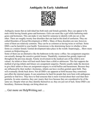 Ambiguity In Early Adulthood
Ambiguity means that an individual has both male and female genitalia. Boys can appear to be
male while having female genes and hormones. Girls can seem like a girl while harboring male
genes and hormones. This can make it very hard for someone to identify with one sex or the
other. There are roughly twenty four disorders that can lead to this kind of confusion. They are
called Disorders of Sexual Development or DSD s. Many of these disorders are rare; however,
some of them are relatively common. They can be as common as having twins or red hair. Some
DSD s can be harmful to your health. Testosterone is the determining factor in whether a fetus
forms as a maleor female. Genital development takes place in the womb. Surprisingly,... Show more
content on Helpwriting.net ...
Some of them use an alternative like the bathroom in the nurse s office. Sex assignment surgeries
can actually damage the sensitive genital tissues. Thankfully, treatment has greatly improved
throughout the previous decade. Family involvement in the medical care of the child is now
valued. An infant or fetus will heal much faster than a child or adolescent. This fact supports the
method of giving infants and fetuses sex assignment surgeries. Parents usually make the decision
to give their infant or fetus sex assignment surgery to avoid bullies and harassment. Because they
are influenced by their mother s hormones, infants can have swollen genitals upon birth. They
will eventually shrink back down. Not all DSD s are apparent at birth because they sometimes
just affect the internal organs. It can sometimes be hard for people that were born with ambiguous
genitalia to find love. They have to find someone that is more worried about their soul than their
genitalia. In some countries, they can t marry their love because they are considered to be of the
same sex. Despite what sex they identify themselves as; they are just out of luck. Some DSD s are
hereditary. Hormone therapy can bring about sex
... Get more on HelpWriting.net ...
 